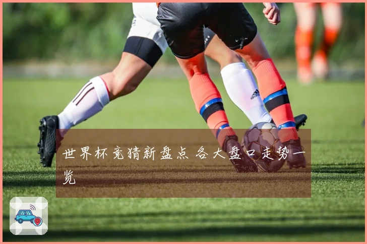 世界杯竞猜新盘点 各大盘口走势一览