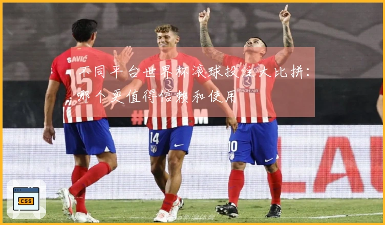 不同平台世界杯滚球投注大比拼:哪个更值得信赖和使用